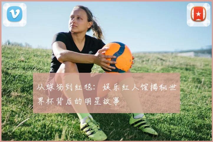 从球场到红毯：娱乐红人馆揭秘世界杯背后的明星故事