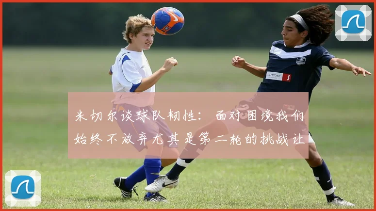 米切尔谈球队韧性：面对困境我们始终不放弃尤其是第二轮的挑战让人印象深刻