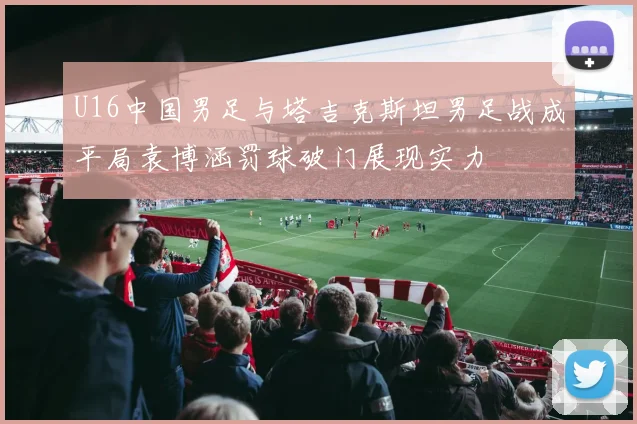 U16中国男足与塔吉克斯坦男足战成平局袁博涵罚球破门展现实力