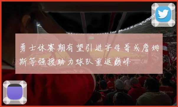 勇士休赛期有望引进字母哥或詹姆斯等强援助力球队重返巅峰