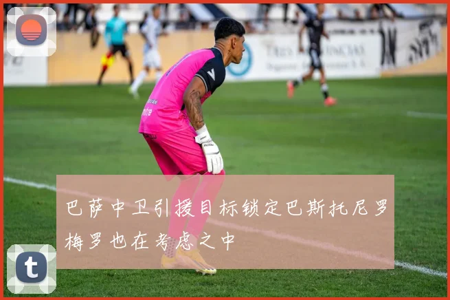巴萨中卫引援目标锁定巴斯托尼罗梅罗也在考虑之中