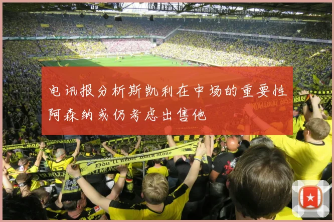 电讯报分析斯凯利在中场的重要性阿森纳或仍考虑出售他